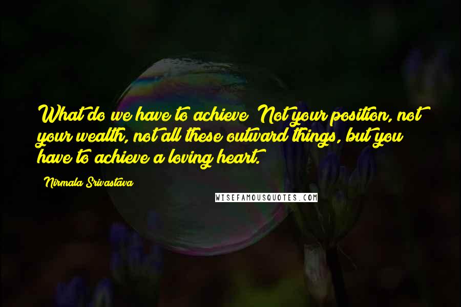 Nirmala Srivastava quotes: What do we have to achieve? Not your position, not your wealth, not all these outward things, but you have to achieve a loving heart.