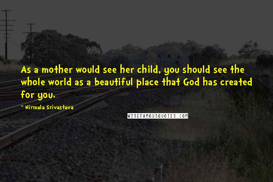 Nirmala Srivastava quotes: As a mother would see her child, you should see the whole world as a beautiful place that God has created for you. Nirmala Srivastava quotes: As a mother would see her child, you should see the whole world as a beautiful place that God has created for you.
