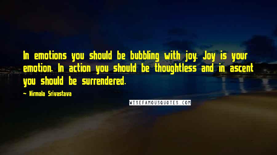 Nirmala Srivastava quotes: In emotions you should be bubbling with joy. Joy is your emotion. In action you should be thoughtless and in ascent you should be surrendered. Nirmala Srivastava quotes: In emotions you should be bubbling with joy. Joy is your emotion. In action you should be thoughtless and in ascent you should be surrendered.