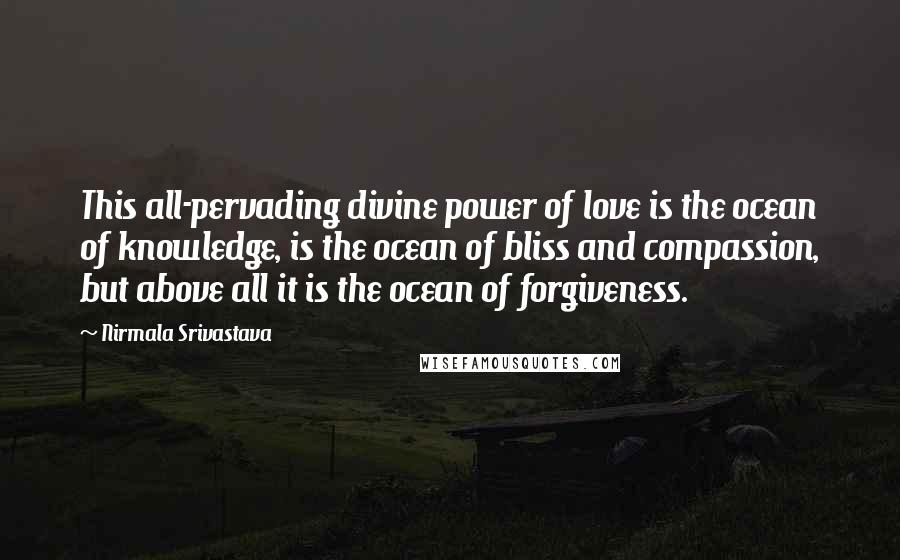 Nirmala Srivastava quotes: This all-pervading divine power of love is the ocean of knowledge, is the ocean of bliss and compassion, but above all it is the ocean of forgiveness. Nirmala Srivastava quotes: This all-pervading divine power of love is the ocean of knowledge, is the ocean of bliss and compassion, but above all it is the ocean of forgiveness.