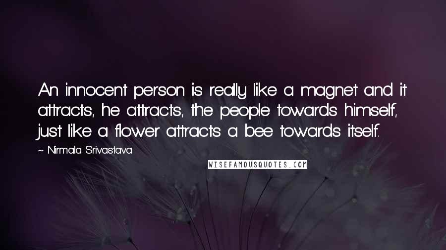 Nirmala Srivastava quotes: An innocent person is really like a magnet and it attracts, he attracts, the people towards himself, just like a flower attracts a bee towards itself. Nirmala Srivastava quotes: An innocent person is really like a magnet and it attracts, he attracts, the people towards himself, just like a flower attracts a bee towards itself.