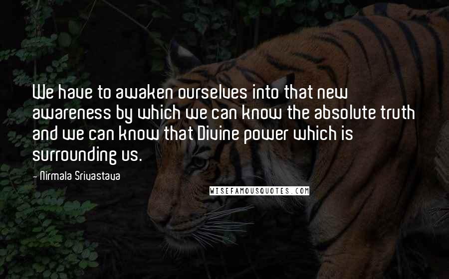 Nirmala Srivastava quotes: We have to awaken ourselves into that new awareness by which we can know the absolute truth and we can know that Divine power which is surrounding us. Nirmala Srivastava quotes: We have to awaken ourselves into that new awareness by which we can know the absolute truth and we can know that Divine power which is surrounding us.