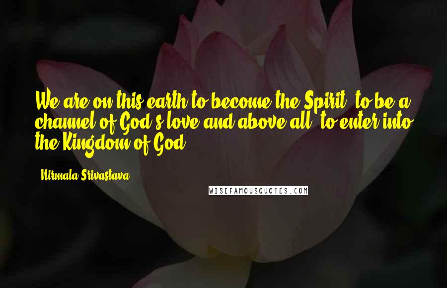 Nirmala Srivastava quotes: We are on this earth to become the Spirit, to be a channel of God's love and above all, to enter into the Kingdom of God.