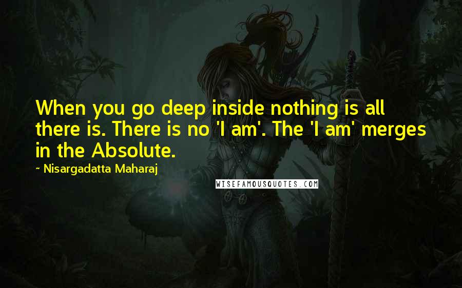 Nisargadatta Maharaj quotes: When you go deep inside nothing is all there is. There is no 'I am'. The 'I am' merges in the Absolute.