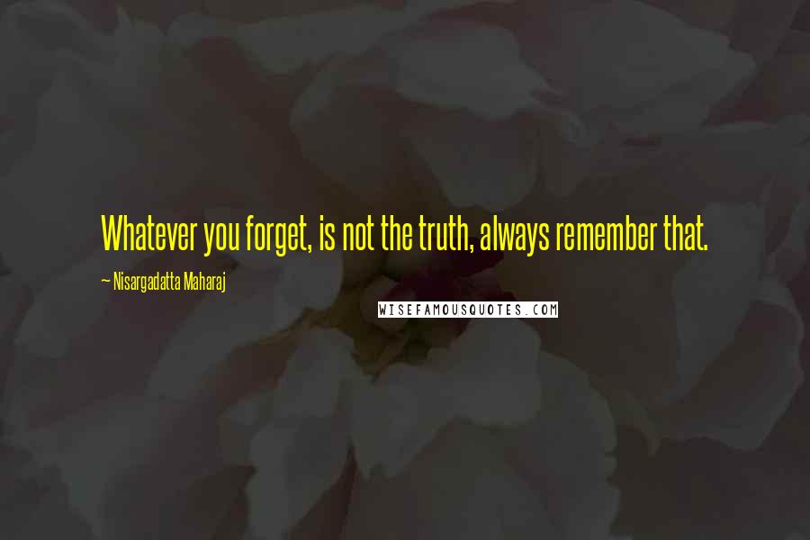 Nisargadatta Maharaj quotes: Whatever you forget, is not the truth, always remember that.