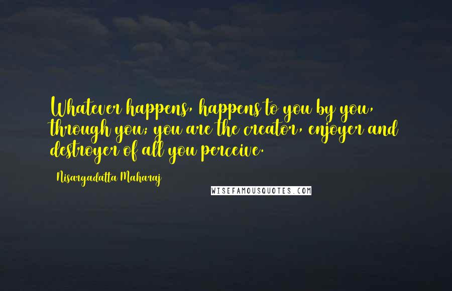 Nisargadatta Maharaj quotes: Whatever happens, happens to you by you, through you; you are the creator, enjoyer and destroyer of all you perceive.