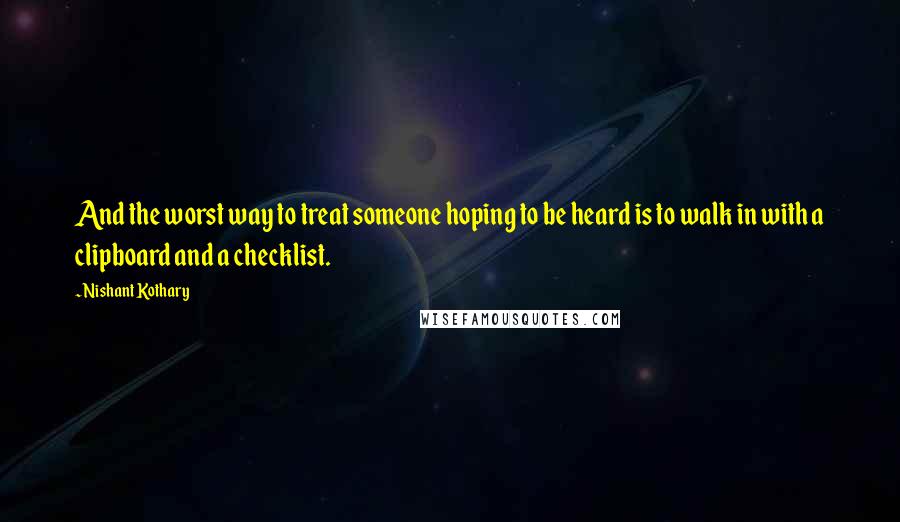 Nishant Kothary quotes: And the worst way to treat someone hoping to be heard is to walk in with a clipboard and a checklist.