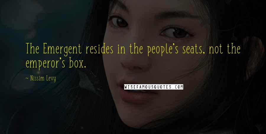 Nissim Levy quotes: The Emergent resides in the people's seats, not the emperor's box.