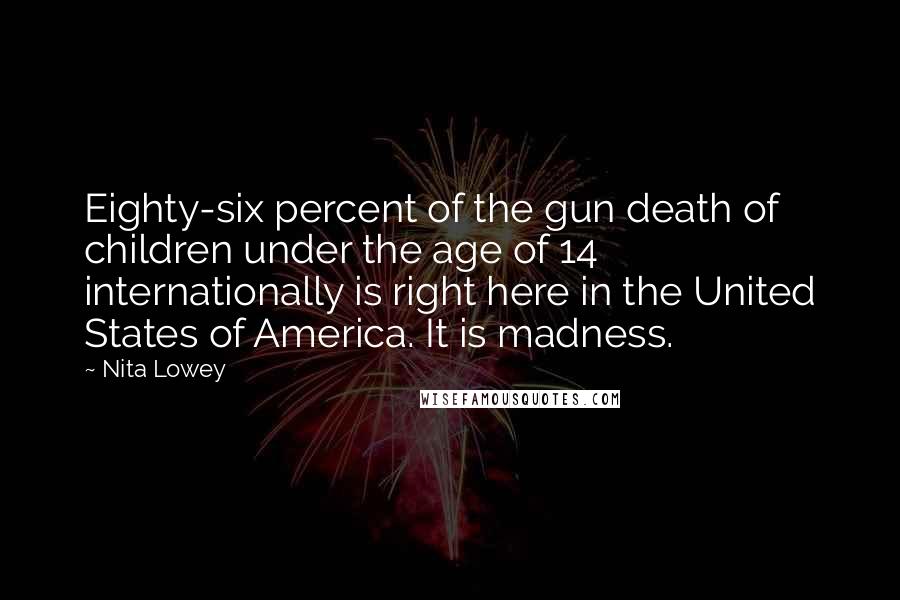 Nita Lowey quotes: Eighty-six percent of the gun death of children under the age of 14 internationally is right here in the United States of America. It is madness.