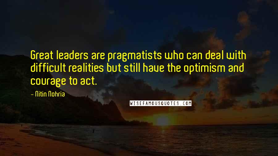 Nitin Nohria quotes: Great leaders are pragmatists who can deal with difficult realities but still have the optimism and courage to act.