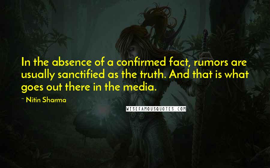Nitin Sharma quotes: In the absence of a confirmed fact, rumors are usually sanctified as the truth. And that is what goes out there in the media. Nitin Sharma quotes: In the absence of a confirmed fact, rumors are usually sanctified as the truth. And that is what goes out there in the media.