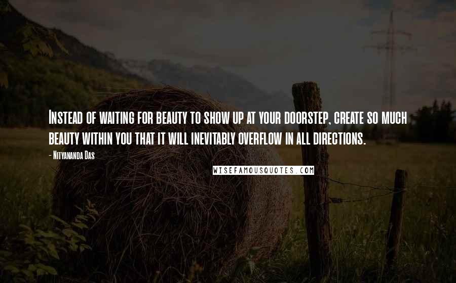 Nityananda Das quotes: Instead of waiting for beauty to show up at your doorstep, create so much beauty within you that it will inevitably overflow in all directions. Nityananda Das quotes: Instead of waiting for beauty to show up at your doorstep, create so much beauty within you that it will inevitably overflow in all directions.