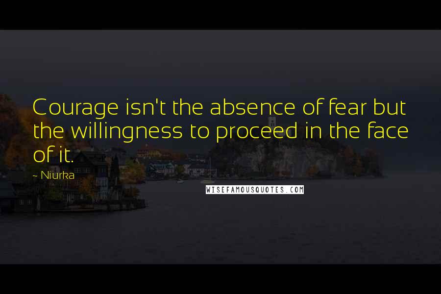 Niurka quotes: Courage isn't the absence of fear but the willingness to proceed in the face of it.