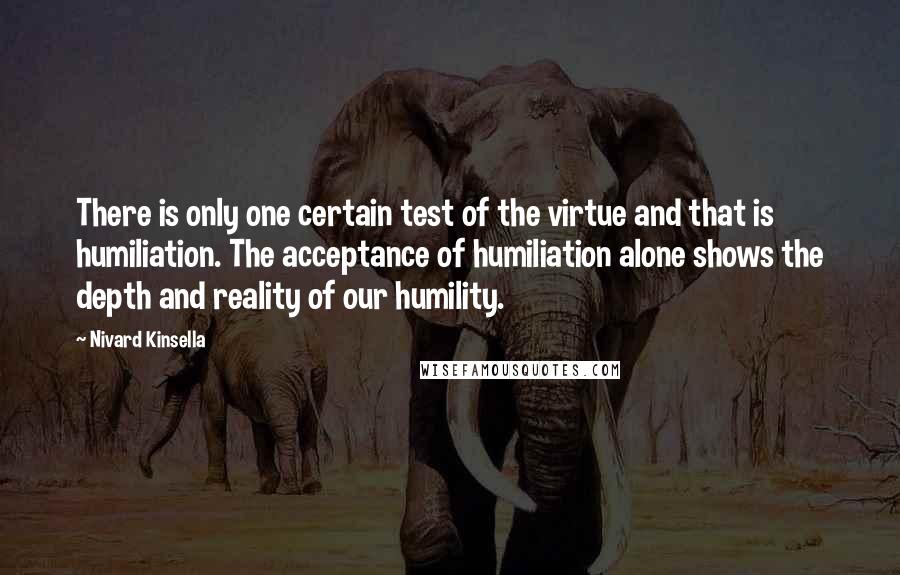 Nivard Kinsella quotes: There is only one certain test of the virtue and that is humiliation. The acceptance of humiliation alone shows the depth and reality of our humility. Nivard Kinsella quotes: There is only one certain test of the virtue and that is humiliation. The acceptance of humiliation alone shows the depth and reality of our humility.