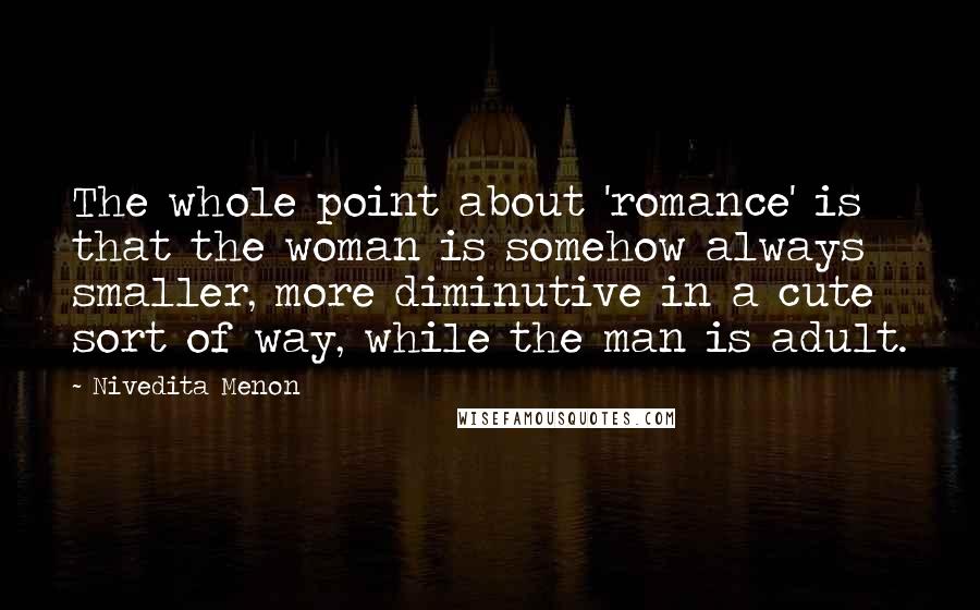 Nivedita Menon quotes: The whole point about 'romance' is that the woman is somehow always smaller, more diminutive in a cute sort of way, while the man is adult.