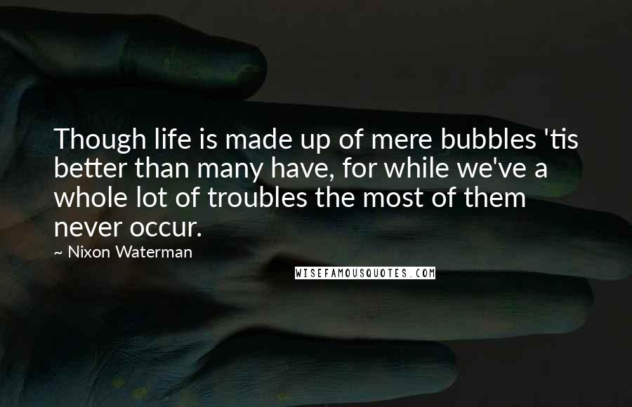 Nixon Waterman quotes: Though life is made up of mere bubbles 'tis better than many have, for while we've a whole lot of troubles the most of them never occur.