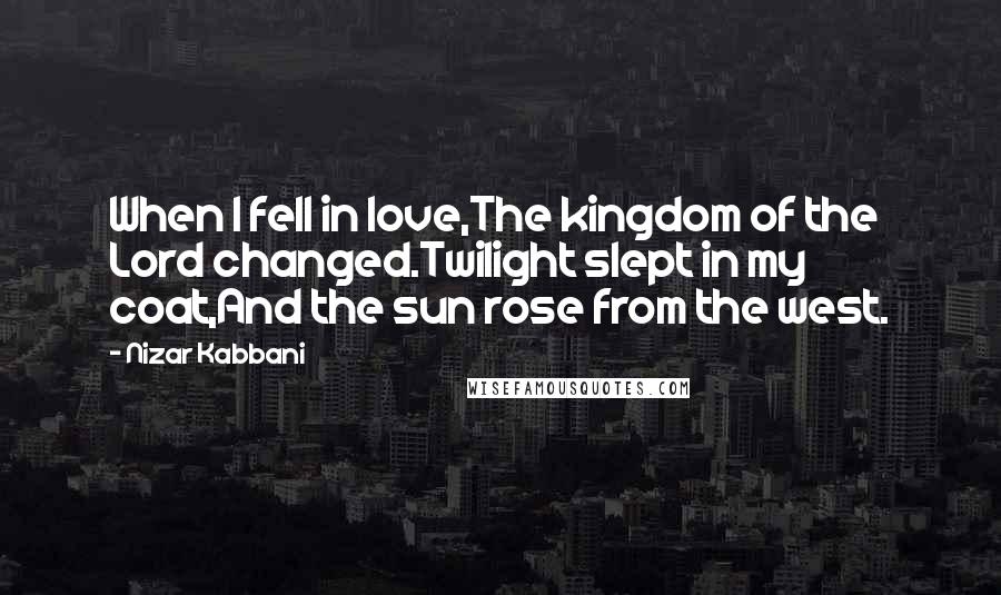 Nizar Kabbani quotes: When I fell in love,The kingdom of the Lord changed.Twilight slept in my coat,And the sun rose from the west.