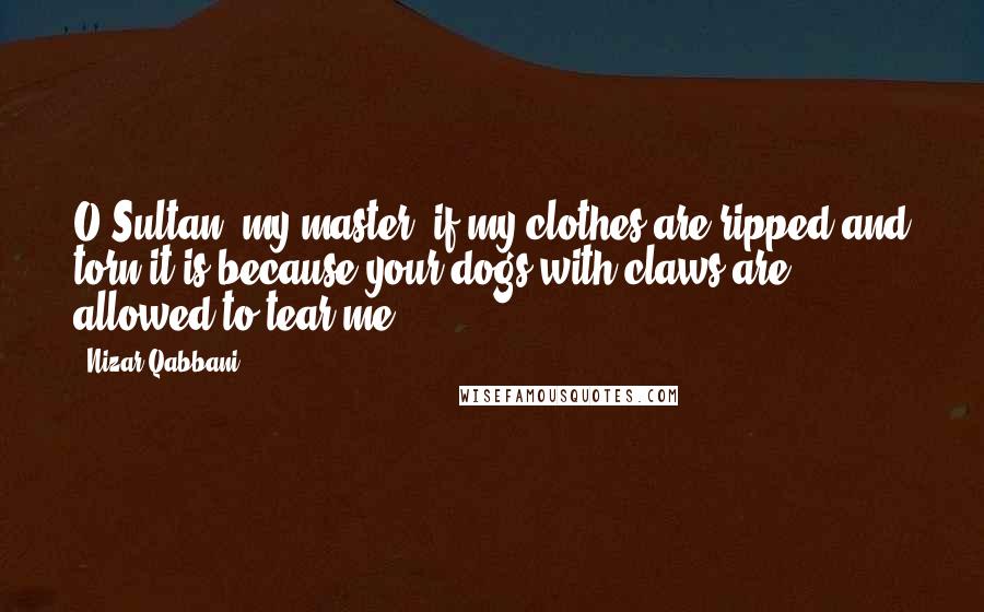 Nizar Qabbani quotes: O Sultan, my master, if my clothes are ripped and torn it is because your dogs with claws are allowed to tear me.