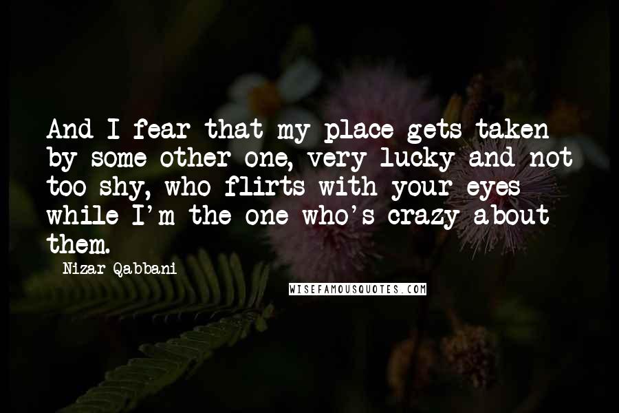 Nizar Qabbani quotes: And I fear that my place gets taken by some other one, very lucky and not too shy, who flirts with your eyes while I'm the one who's crazy about