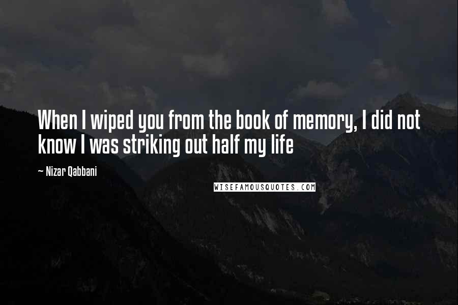 Nizar Qabbani quotes: When I wiped you from the book of memory, I did not know I was striking out half my life