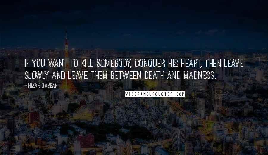 Nizar Qabbani quotes: If you want to kill somebody, conquer his heart, Then leave slowly and leave them between death and madness.