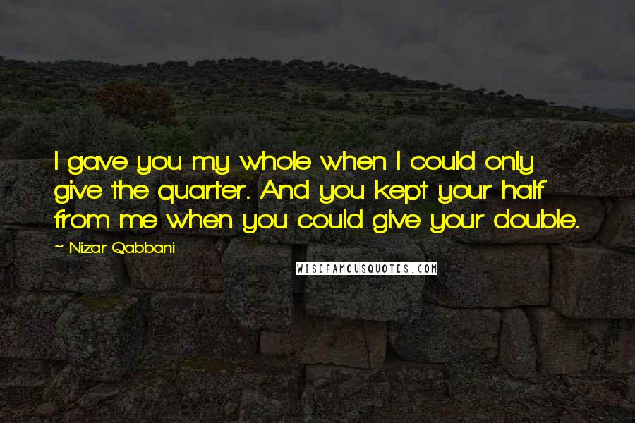 Nizar Qabbani quotes: I gave you my whole when I could only give the quarter. And you kept your half from me when you could give your double.
