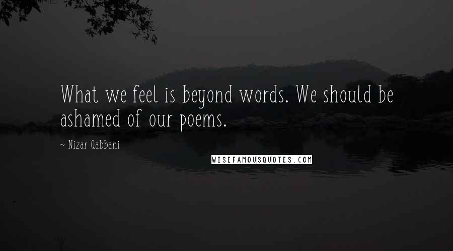 Nizar Qabbani quotes: What we feel is beyond words. We should be ashamed of our poems.