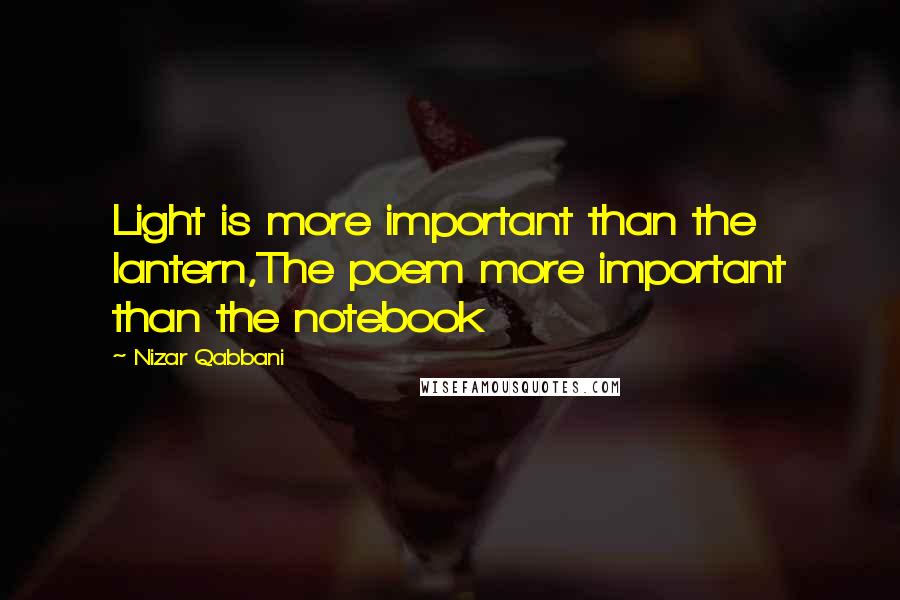 Nizar Qabbani quotes: Light is more important than the lantern,The poem more important than the notebook