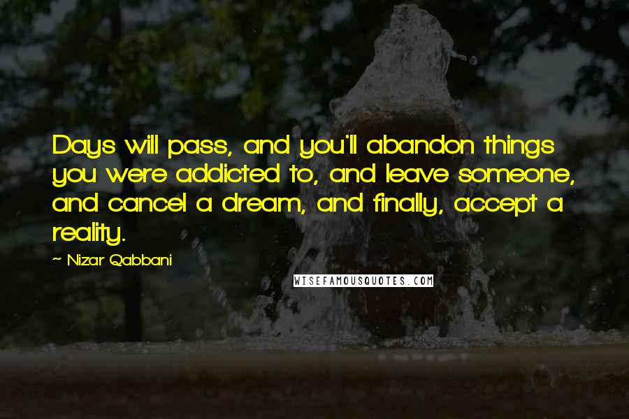 Nizar Qabbani quotes: Days will pass, and you'll abandon things you were addicted to, and leave someone, and cancel a dream, and finally, accept a reality.