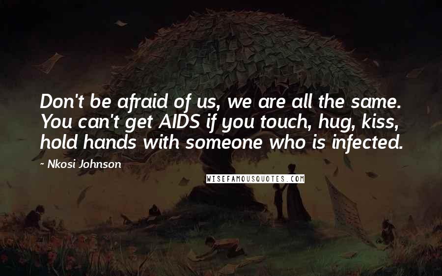 Nkosi Johnson quotes: Don't be afraid of us, we are all the same. You can't get AIDS if you touch, hug, kiss, hold hands with someone who is infected. Nkosi Johnson quotes: Don't be afraid of us, we are all the same. You can't get AIDS if you touch, hug, kiss, hold hands with someone who is infected.