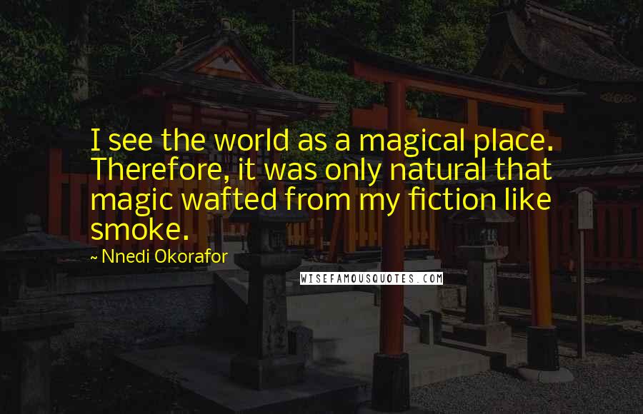 Nnedi Okorafor quotes: I see the world as a magical place. Therefore, it was only natural that magic wafted from my fiction like smoke.