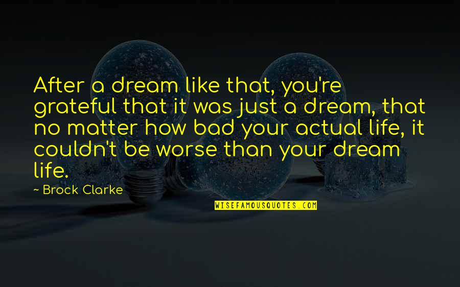 No Matter How Bad Your Life Is Quotes By Brock Clarke: After a dream like that, you're grateful that No Matter How Bad Your Life Is Quotes By Brock Clarke: After a dream like that, you're grateful that