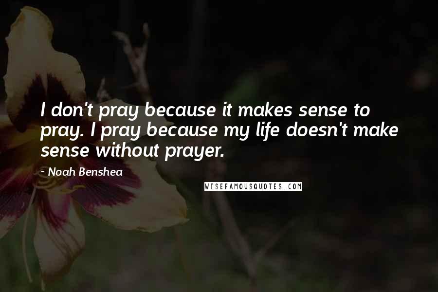 Noah Benshea quotes: I don't pray because it makes sense to pray. I pray because my life doesn't make sense without prayer.