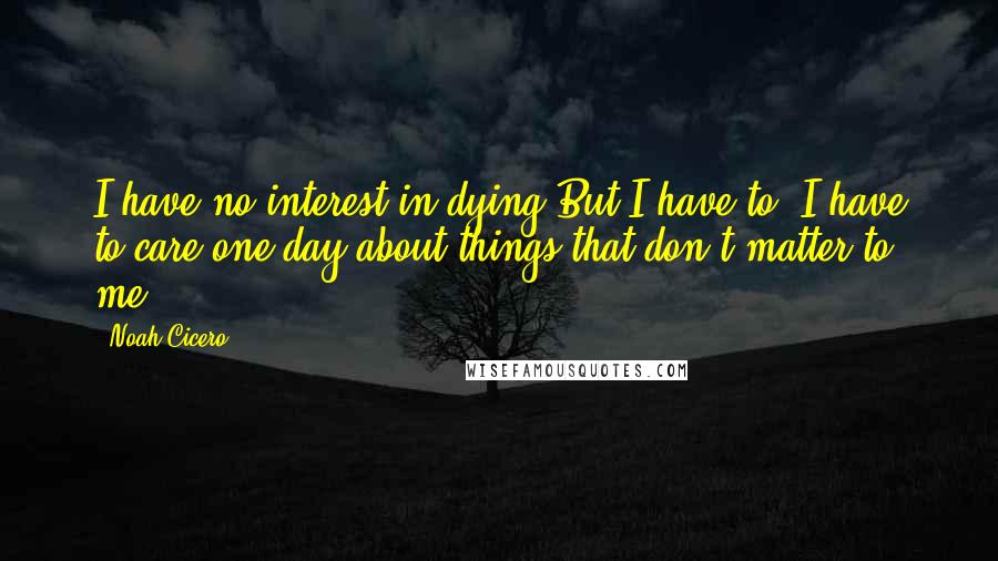 Noah Cicero quotes: I have no interest in dying.But I have to. I have to care one day about things that don't matter to me. Noah Cicero quotes: I have no interest in dying.But I have to. I have to care one day about things that don't matter to me.