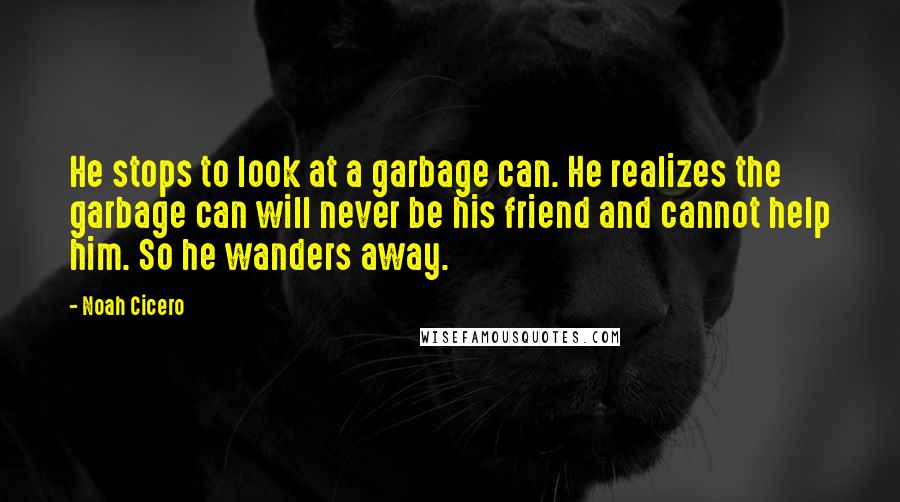 Noah Cicero quotes: He stops to look at a garbage can. He realizes the garbage can will never be his friend and cannot help him. So he wanders away. Noah Cicero quotes: He stops to look at a garbage can. He realizes the garbage can will never be his friend and cannot help him. So he wanders away.