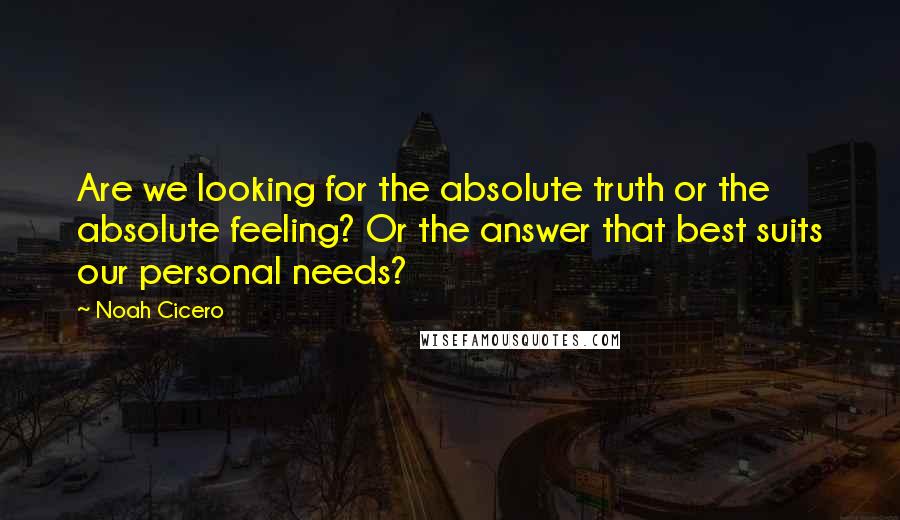 Noah Cicero quotes: Are we looking for the absolute truth or the absolute feeling? Or the answer that best suits our personal needs? Noah Cicero quotes: Are we looking for the absolute truth or the absolute feeling? Or the answer that best suits our personal needs?