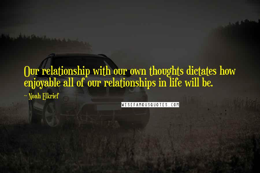 Noah Elkrief quotes: Our relationship with our own thoughts dictates how enjoyable all of our relationships in life will be.