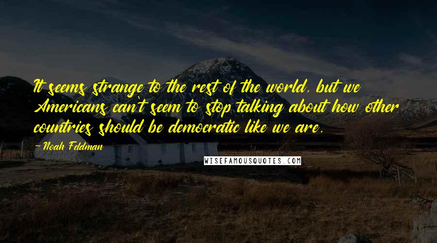 Noah Feldman quotes: It seems strange to the rest of the world, but we Americans can't seem to stop talking about how other countries should be democratic like we are. Noah Feldman quotes: It seems strange to the rest of the world, but we Americans can't seem to stop talking about how other countries should be democratic like we are.