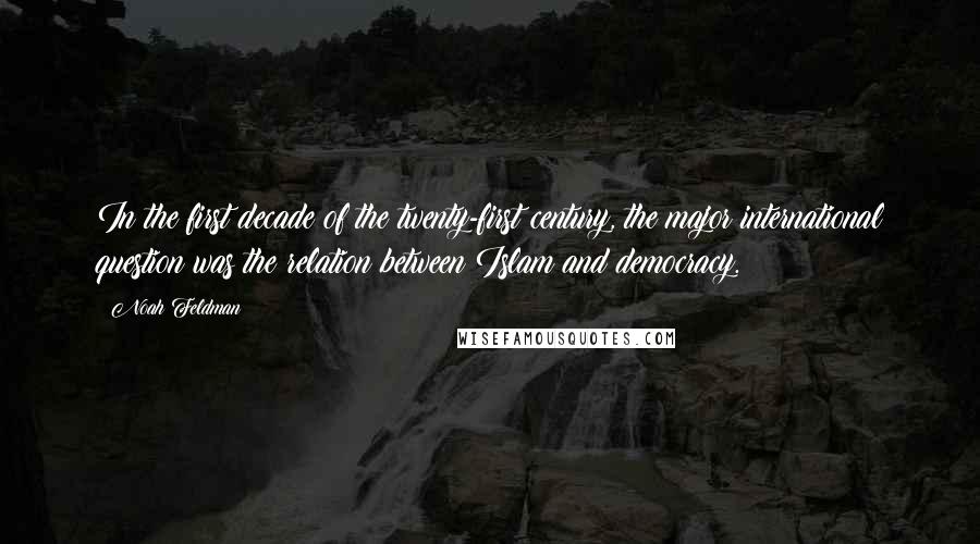 Noah Feldman quotes: In the first decade of the twenty-first century, the major international question was the relation between Islam and democracy.