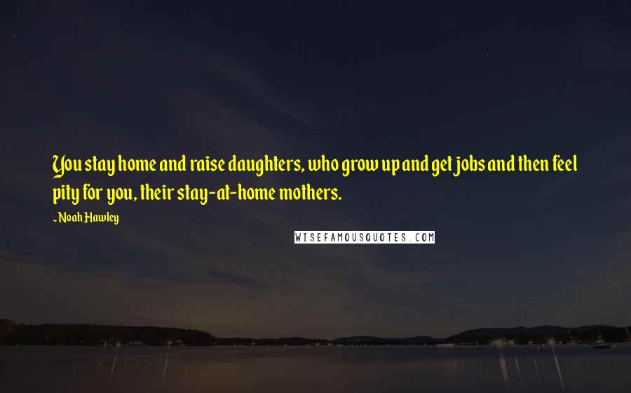 Noah Hawley quotes: You stay home and raise daughters, who grow up and get jobs and then feel pity for you, their stay-at-home mothers.