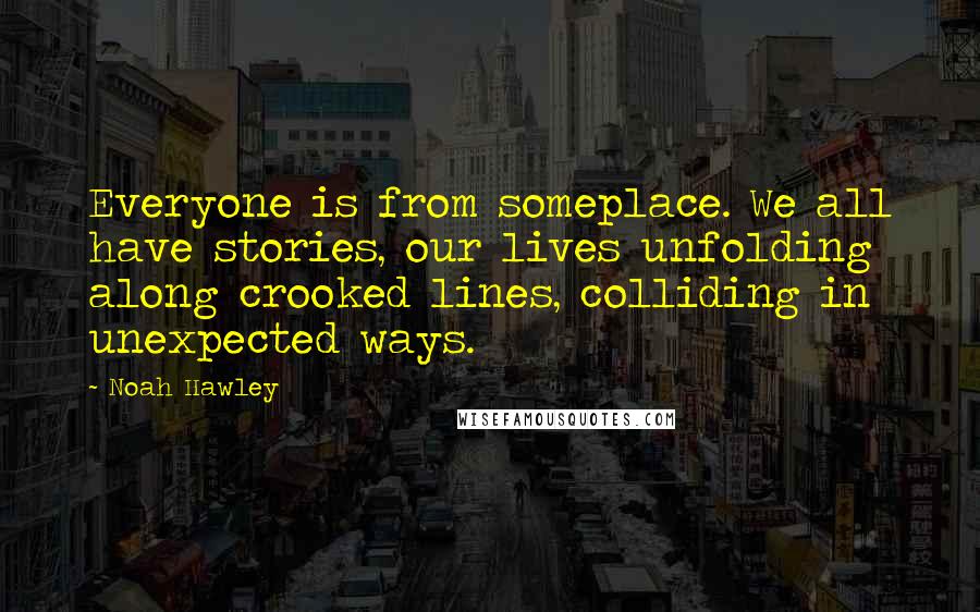 Noah Hawley quotes: Everyone is from someplace. We all have stories, our lives unfolding along crooked lines, colliding in unexpected ways.