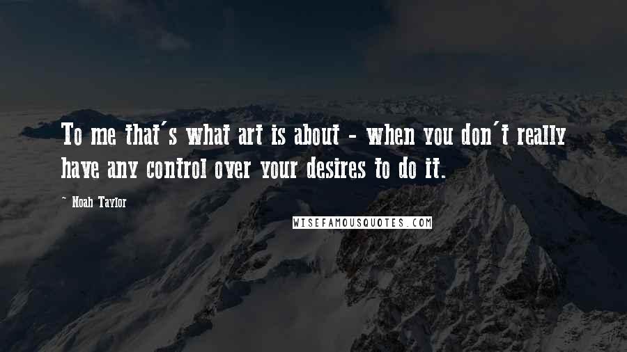 Noah Taylor quotes: To me that's what art is about - when you don't really have any control over your desires to do it.