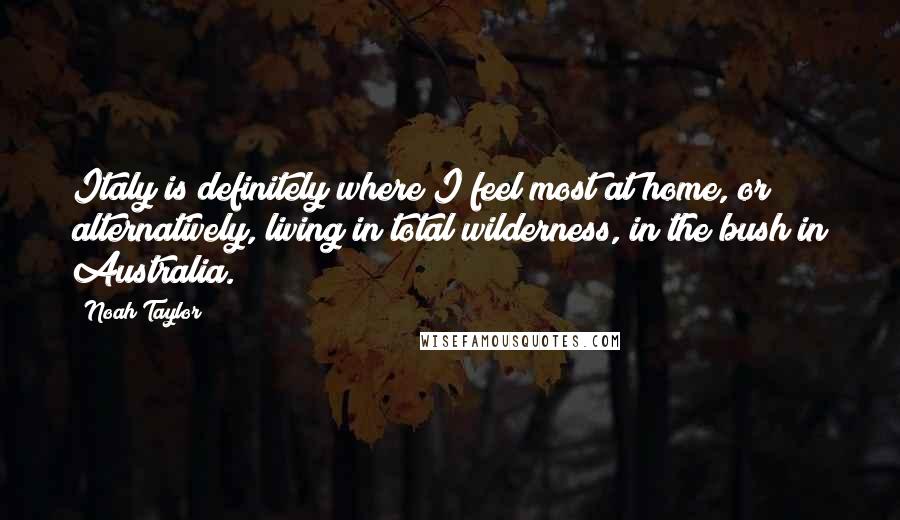 Noah Taylor quotes: Italy is definitely where I feel most at home, or alternatively, living in total wilderness, in the bush in Australia.