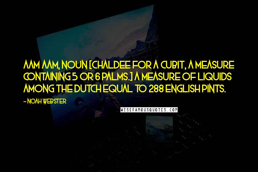 Noah Webster quotes: Aam AAM, noun [Chaldee for a cubit, a measure containing 5 or 6 palms.] A measure of liquids among the Dutch equal to 288 English pints.