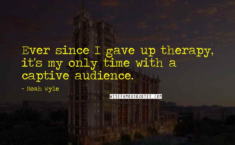 Noah Wyle quotes: Ever since I gave up therapy, it's my only time with a captive audience.