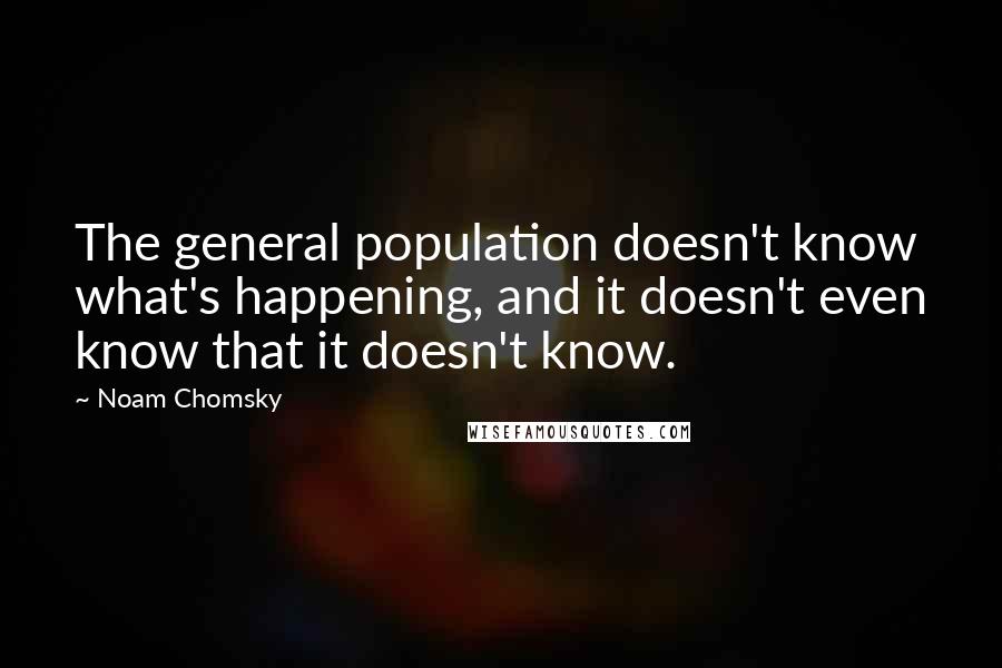 Noam Chomsky quotes: The general population doesn't know what's happening, and it doesn't even know that it doesn't know. Noam Chomsky quotes: The general population doesn't know what's happening, and it doesn't even know that it doesn't know.