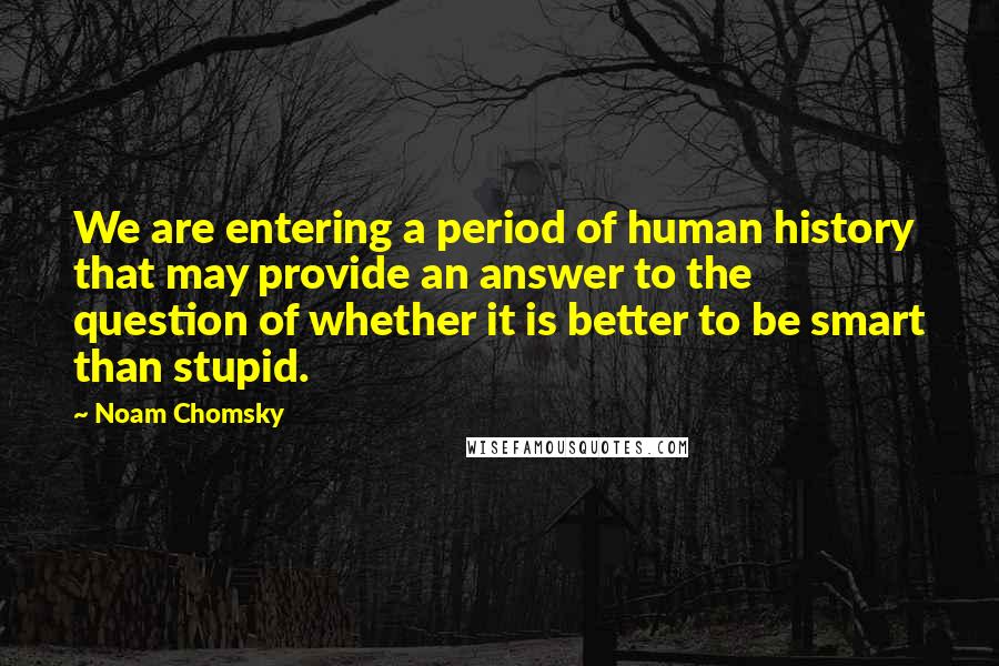 Noam Chomsky quotes: We are entering a period of human history that may provide an answer to the question of whether it is better to be smart than stupid. Noam Chomsky quotes: We are entering a period of human history that may provide an answer to the question of whether it is better to be smart than stupid.