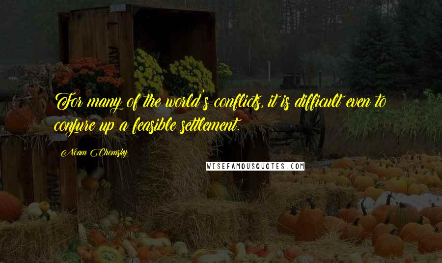 Noam Chomsky quotes: For many of the world's conflicts, it is difficult even to conjure up a feasible settlement.