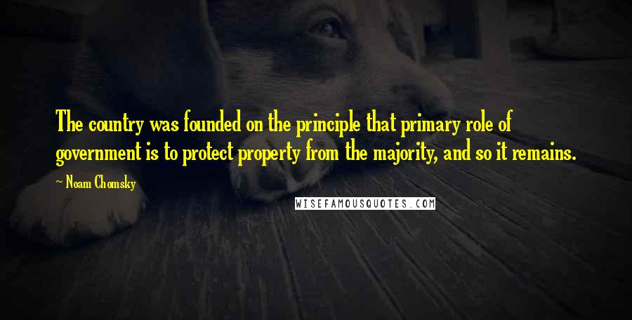 Noam Chomsky quotes: The country was founded on the principle that primary role of government is to protect property from the majority, and so it remains.