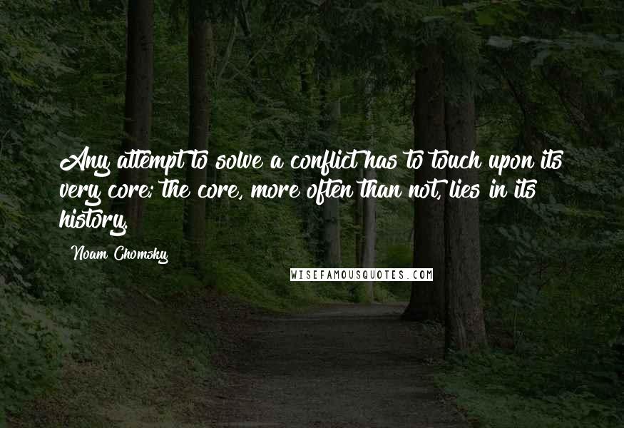 Noam Chomsky quotes: Any attempt to solve a conflict has to touch upon its very core; the core, more often than not, lies in its history. Noam Chomsky quotes: Any attempt to solve a conflict has to touch upon its very core; the core, more often than not, lies in its history.